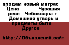продам новый матрас  › Цена ­ 4 860 - Чувашия респ., Чебоксары г. Домашняя утварь и предметы быта » Другое   